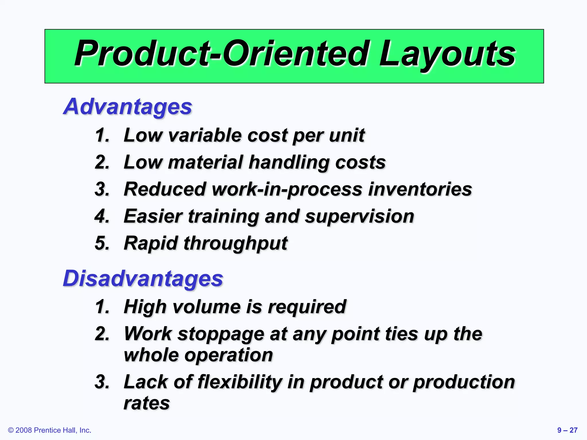 © 2008 Prentice Hall, Inc. 9 – 27
Product-Oriented Layouts
1. Low variable cost per unit
2. Low material handling costs
3. Reduced work-in-process inventories
4. Easier training and supervision
5. Rapid throughput
Advantages
1. High volume is required
2. Work stoppage at any point ties up the
whole operation
3. Lack of flexibility in product or production
rates
Disadvantages
 
