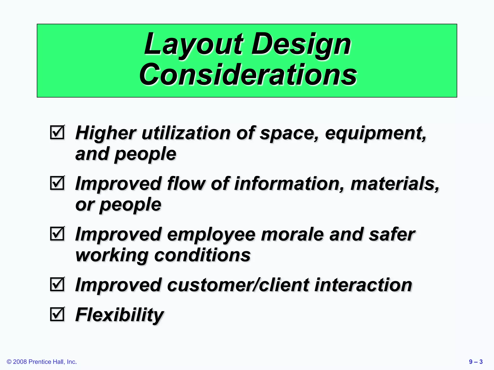 © 2008 Prentice Hall, Inc. 9 – 3
Layout Design
Considerations
 Higher utilization of space, equipment,
and people
 Improved flow of information, materials,
or people
 Improved employee morale and safer
working conditions
 Improved customer/client interaction
 Flexibility
 