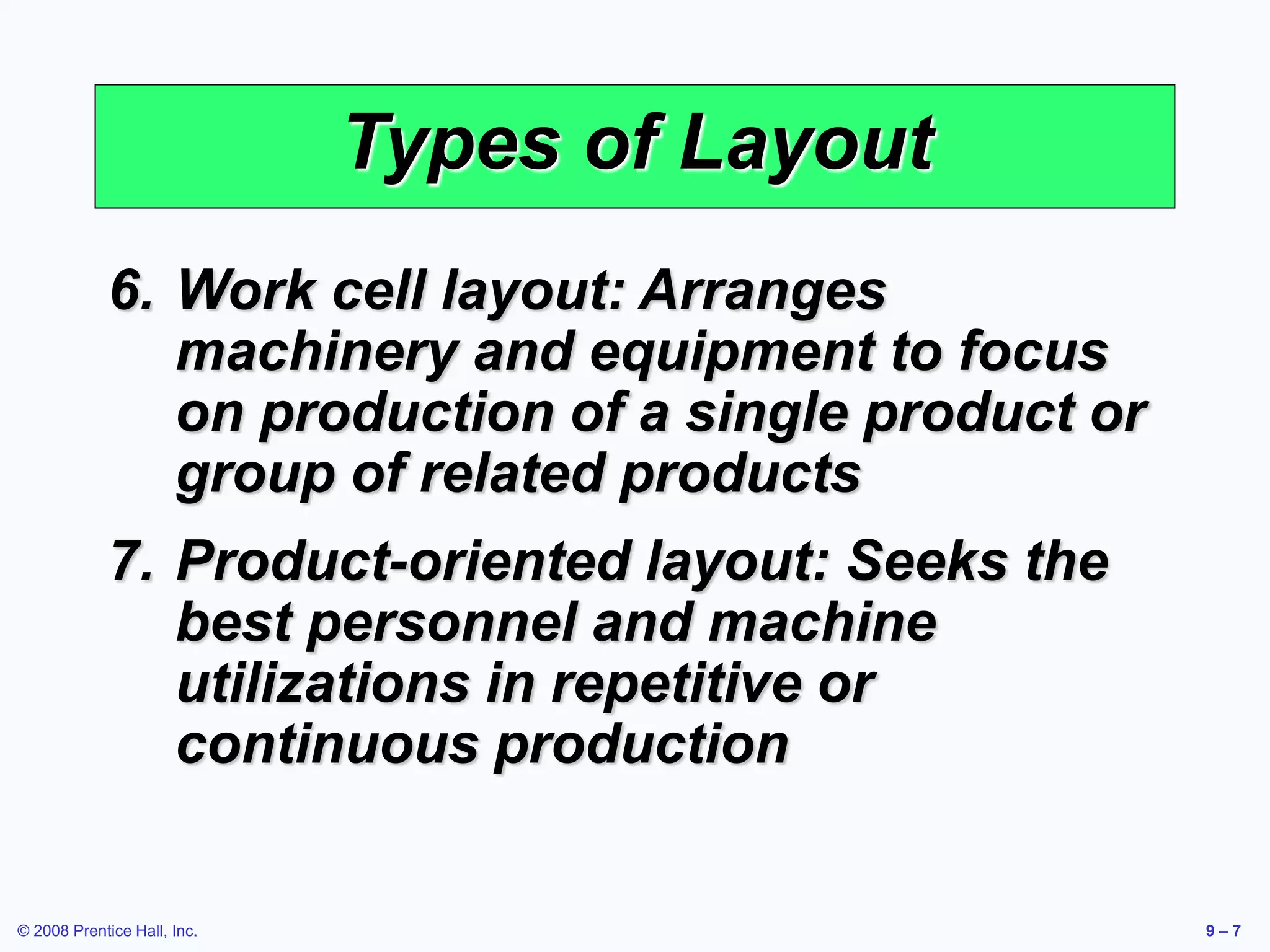 © 2008 Prentice Hall, Inc. 9 – 7
Types of Layout
6. Work cell layout: Arranges
machinery and equipment to focus
on production of a single product or
group of related products
7. Product-oriented layout: Seeks the
best personnel and machine
utilizations in repetitive or
continuous production
 