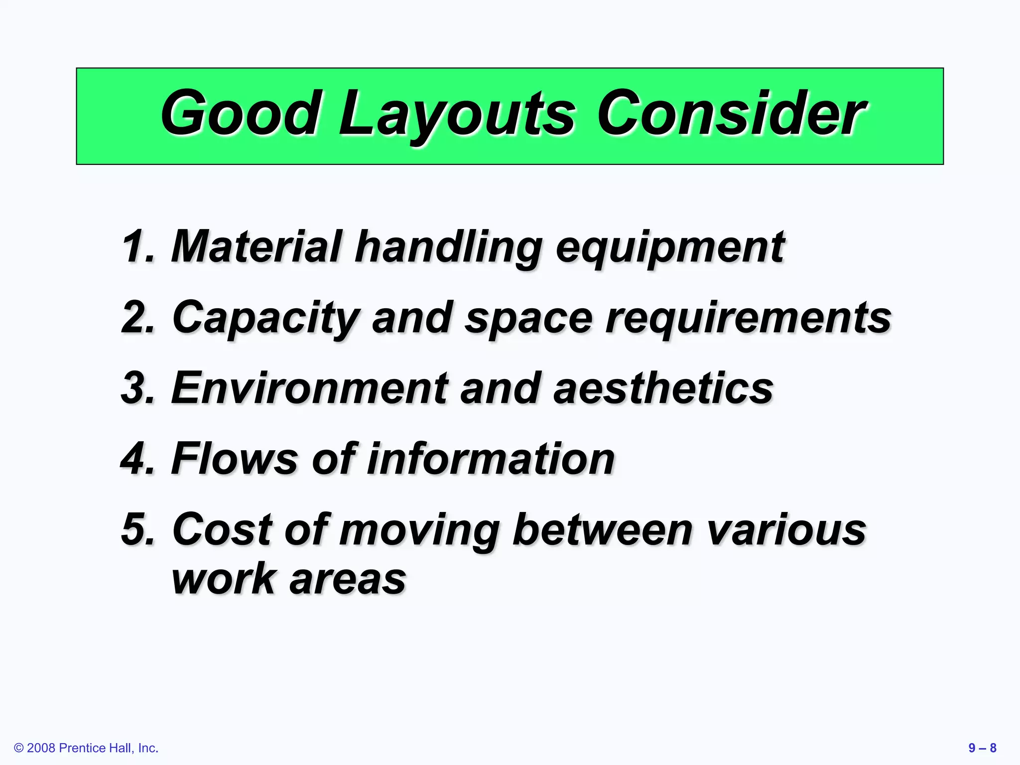 © 2008 Prentice Hall, Inc. 9 – 8
Good Layouts Consider
1. Material handling equipment
2. Capacity and space requirements
3. Environment and aesthetics
4. Flows of information
5. Cost of moving between various
work areas
 
