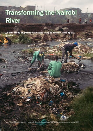 1
Transforming the Nairobi
Transforming the Nairobi
River
River
A case study of grassroots placemaking to reclaim socio-spatial
justice
Ami Joshi, Mohammadreza Movahedi, Stine Kronsted | AAR5270 | Group Assignment spring 2023
 