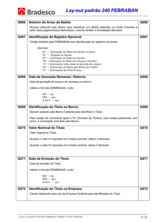 Lay-out padrão 240 FEBRABAN
Arquivo LAY-OUT CNAB 240 FEBRABAN VERSÃO 8.0 DE 31/08/2004. 18 /26
G066 Número do Aviso de Débito
Número atribuído pelo Banco para identificar um Débito efetuado na Conta Corrente a
partir do(s) pagamento(s) efetivado(s), visando facilitar a Conciliação Bancária.
G066
G067 Identificação de Registro Opcional
Código adotado pela FEBRABAN para identificação de registros opcionais.
Domínio:
'01' = Informação de Dados do Sacador Avalista
'02' = Alegação do Sacado
'03' = Informação de Dados do Sacado
‘04’ = Informação de Dados de Cheques Utilizados
‘11’ = Informações sobre dados de parcelas de compror
'50' = Informação de Dados para Rateio de Crédito
'51' = Informações de Notas Fiscais
G067
G068 Data de Gravação Remessa / Retorno
Data da gravação do arquivo de remessa ou retorno.
Utilizar o formato DDMMAAAA, onde :
DD = dia
MM = mês
AAAA = ano
G068
G069 Identificação do Título no Banco
Número adotado pelo Banco Cedente para identificar o Título.
Para código de movimento igual a '01' (Entrada de Títulos), caso esteja preenchido com
zeros, a numeração será feita pelo Banco.
G069
G070 Valor Nominal do Título
Valor original do Título.
Quando o valor for expresso em moeda corrente, utilizar 2 decimais.
Quando o valor for expresso em moeda variável, utilizar 5 decimais.
G070
G071 Data da Emissão do Título
Data de emissão do Título.
Utilizar o formato DDMMAAAA, onde:
DD = dia
MM = mês
AAAA = ano
G071
G072 Identificação do Título na Empresa
Campo destinado para uso da Empresa Cedente para identificação do Título.
G072
 