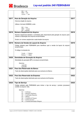 Lay-out padrão 240 FEBRABAN
Arquivo LAY-OUT CNAB 240 FEBRABAN VERSÃO 8.0 DE 31/08/2004. 9 /26
DD = dia
MM = mês
AAAA = ano
G017 Hora de Geração do Arquivo
Hora da criação do arquivo.
Utilizar o formato HHMMSS, onde :
HH = hora
MM = minuto
SS = segundo
G017
G018 Número Seqüencial do Arquivo
Número seqüencial adotado e controlado pelo responsável pela geração do arquivo para
ordenar a disposição dos arquivos encaminhados.
Evoluir um número seqüencial a cada header de arquivo.
G018
G019 Número da Versão do Layout do Arquivo
Código adotado pela FEBRABAN para identificar qual a versão de layout do arquivo
encaminhado.
O código é composto de:
Versão = 2 dígitos
Release = 1 dígito
G019
G020 Densidade de Gravação do Arquivo
Densidade de gravação (BPI), do arquivo encaminhado.
Domínio:
1600 BPI
6250 BPI
G020
G021 Para Uso Reservado do Banco
Texto de observações destinado para uso exclusivo do Banco.
G021
G022 Para Uso Reservado da Empresa
Texto de observações destinado para uso exclusivo da Empresa.
G022
G025 Tipo de Serviço
Código adotado pela FEBRABAN para indicar o tipo de serviço / produto (processo)
contido no arquivo / lote.
Domínio:
'01' = Cobrança
'03' = Bloqueto Eletrônico
'04' = Conciliação Bancária
'05' = Débitos
'06' = Custódia de Cheques
'07' = Gestão de Caixa
'08' = Consulta/Informação Margem
G025
 