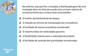 No entanto, seja qual for a situação, a distribuição geral de uma
instalação deve ser feita de acordo com um bom sistema de
armazenamento que cumpra estas necessidades:
❑ O melhor aproveitamento do espaço
❑ A redução ao mínimo da manipulação das mercadorias
❑ A facilidade de acesso ao produto armazenado
❑ O máximo índice de rotatividade possíveis
❑ A flexibilidade máxima para a colocação do produto
❑ A facilidade de controle das quantidades armazenadas
 