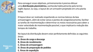 Para conseguir esses objetivos, primeiramente é preciso efetuar
uma distribuição planimétrica, conhecida habitualmente pelo termo
inglês layout, ou seja, o layout de um armazém projetado em uma planta
baixa.
O layout deve ser realizado respeitando as normas básicas da boa
armazenagem, além de evitar zonas e pontos de congestionamento, facilitar
as tarefas de movimentação e determinar os meios necessários para obter a
maior velocidade de movimentação possível, o que implicará a redução dos
tempos de trabalho.
No layout da distribuição devem estar perfeitamente definidas as seguintes
áreas:
A. Áreas de carga e descarga
B. Áreas de recebimento
C. Áreas de armazenagem
D. Áreas de preparação de pedidos
E. Áreas de expedição
 