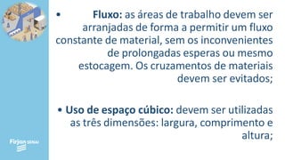 • Fluxo: as áreas de trabalho devem ser
arranjadas de forma a permitir um fluxo
constante de material, sem os inconvenientes
de prolongadas esperas ou mesmo
estocagem. Os cruzamentos de materiais
devem ser evitados;
• Uso de espaço cúbico: devem ser utilizadas
as três dimensões: largura, comprimento e
altura;
 