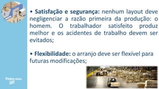 • Satisfação e segurança: nenhum layout deve
negligenciar a razão primeira da produção: o
homem. O trabalhador satisfeito produz
melhor e os acidentes de trabalho devem ser
evitados;
• Flexibilidade: o arranjo deve ser flexível para
futuras modificações;
 