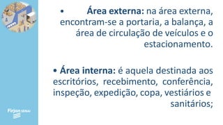 • Área externa: na área externa,
encontram-se a portaria, a balança, a
área de circulação de veículos e o
estacionamento.
• Área interna: é aquela destinada aos
escritórios, recebimento, conferência,
inspeção, expedição, copa, vestiários e
sanitários;
 