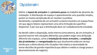O
l
a
y
o
u
td
oa
r
m
a
z
é
m
Definir o layout do armazém é o primeiro passo no trabalho de desenho da
instalação. A distribuição do espaço é aparentemente uma questão simples,
porém se mostra complicada de ser resolver na prática.
Geralmente, o projetista de um armazém customa encontra um espaço físico
em que alguns fatores representam uma séria limitação da superfície
disponível. É por isso que a distribuição deve ser cuidadosamente estudada.
Ao decidir sobre a disposição, tanto interna como externa, de um armazém, é
possível ocorrer três situações diferentes que podem exigir uma atribuição
diferente dos espaços, como a instalação de novos armazéns, a ampliação
dos já existentes e a reorganização dos que atualmente estão em serviço
(ainda que a última dessas três situações não implica a necessidade de
tomar decisões de grande importância que afetam a média e a longo prazo o
desenvolvimento do negócio).
 