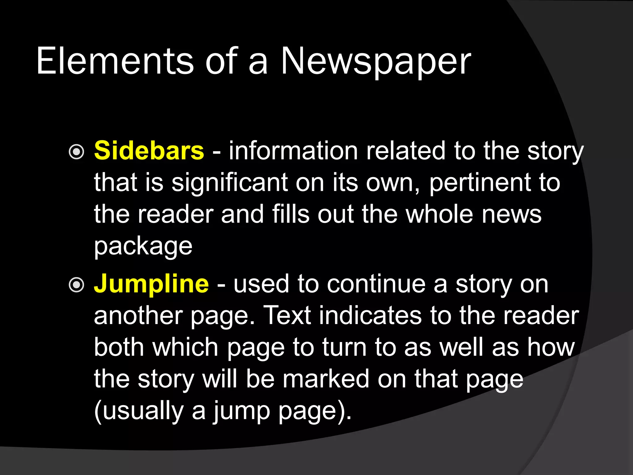 Elements of a Newspaper
 Sidebars - information related to the story
that is significant on its own, pertinent to
the reader and fills out the whole news
package
 Jumpline - used to continue a story on
another page. Text indicates to the reader
both which page to turn to as well as how
the story will be marked on that page
(usually a jump page).
 