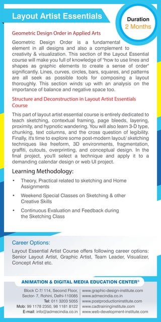 Career Options:
Layout Essential Artist Course offers following career options:
Senior Layout Artist, Graphic Artist, Team Leader, Visualizer,
Concept Artist etc.
Block C-7/ 114, Second Floor,
Sector- 7, Rohini, Delhi-110085
Tel: 011 3203 5055
Mob: 99 1178 2350, 98 1181 8122
E-mail: info@admecindia.co.in
www.graphic-design-institute.com
www.admecindia.co.in
www.postproductioninstitute.com
www.cadtraininginstitute.com
www.web-development-institute.com
ANIMATION & DIGITAL MEDIA EDUCATION CENTER®
Geometric Design Order in Applied Arts
Geometric Design Order is a fundamental
element in all designs and also a complement to
creativity & visualization. This section of the Layout Essential
course will make you full of knowledge of "how to use lines and
shapes as graphic elements to create a sense of order"
significantly. Lines, curves, circles, bars, squares, and patterns
are all seek as possible tools for composing a layout
thoroughly. This section winds up with an analysis on the
importance of balance and negative space too.
Structure and Deconstruction in Layout Artist Essentials
Course
This part of layout artist essential course is entirely dedicated to
teach sketching, contextual framing, page bleeds, layering,
proximity, and hypnotic wandering. You will also learn 3-D type,
chunking, text columns, and the cross question of legibility.
Finally, it's time to explore some post-modern layout/ sketching
techniques like freeform, 3D environments, fragmentation,
graffiti, cutouts, overprinting, and conceptual design. In the
final project, you'll select a technique and apply it to a
demanding calendar design or web UI project.
Learning Methodology:
• Theory, Practical related to sketching and Home
Assignments
• Weekend Special Classes on Sketching & other
Creative Skills
• Continuous Evaluation and Feedback during
the Sketching Class
Layout Artist Essentials Duration
2 Months
 