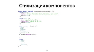 Стилизация компонентов
18
export default function stylesAtomsFactory(params = {}) {
const fonts = {
display: 'Arial, "Helvetica Neue", Helvetica, sans-serif',
…params.fonts,
};
const colors = {
hint: 'rgba(0, 0, 0, .5)',
placeholder: 'rgba(0, 0, 0, .3)',
…params.colors,
};
const controls = deepmerge({
feed,
drum,
comments,
bouesque,
topicContent,
…
}, params.controls || {});
…
return {
fonts,
icons,
…
controls,
};
}
 
