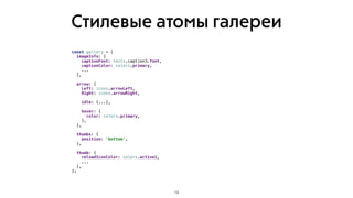 Стилевые атомы галереи
19
const gallery = {
imageInfo: {
captionFont: texts.caption3.font,
captionColor: colors.primary,
...
},
arrow: {
Left: icons.arrowLeft,
Right: icons.arrowRight,
idle: {...},
hover: {
color: colors.primary,
},
},
thumbs: {
position: 'bottom',
},
thumb: {
reloadIconColor: colors.active1,
...
},
};
 