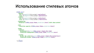 Использование стилевых атомов
20
<style jsx>{`
.caption
font ${imageInfo(this.props).captionFont}
color ${imageInfo(this.props).captionColor}
.credits
font ${imageInfo(this.props).creditsFont}
color ${imageInfo(this.props).creditsColor}
.showOverlay
animation ${this.props.theme.animations.hover} both show-content
.zone
transition opacity ${this.props.theme.animations.hover}
.thumb
&:before
background ${gallery(this.props).thumb.idle.fade}
transition background ${this.props.theme.animations.hover}
&:after
border 3px solid ${gallery(this.props).thumb.idle.borderColor}
transition border ${this.props.theme.animations.hover}
 
…
`}</style>
 