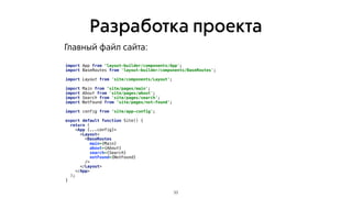 Разработка проекта
33
import App from ‘layout-builder/components/App';
import BaseRoutes from 'layout-builder/components/BaseRoutes';
import Layout from 'site/components/Layout';
import Main from ‘site/pages/main';
import About from 'site/pages/about';
import Search from 'site/pages/search';
import NotFound from ‘site/pages/not-found';
import config from ‘site/app-config';
export default function Site() {
return (
<App {...config}>
<Layout>
<BaseRoutes
main={Main}
about={About}
search={Search}
notFound={NotFound}
/>
</Layout>
</App>
);
}
Главный файл сайта:
 