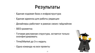 Результаты
• Единая кодовая база и инфраструктура

• Единая админка для работы редакции

• Дизайнеры работают в рамках своих гайдлайнов

• SEO-разметка

• Готовая рекламная структура, остается только
сконфигурировать

• Time2Market до 3-х недель

• Одна команда на все проекты
35
 