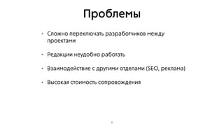 Проблемы
• Сложно переключать разработчиков между
проектами
• Редакции неудобно работать
• Взаимодействие с другими отделами (SEO, реклама)
• Высокая стоимость сопровождения
6
 