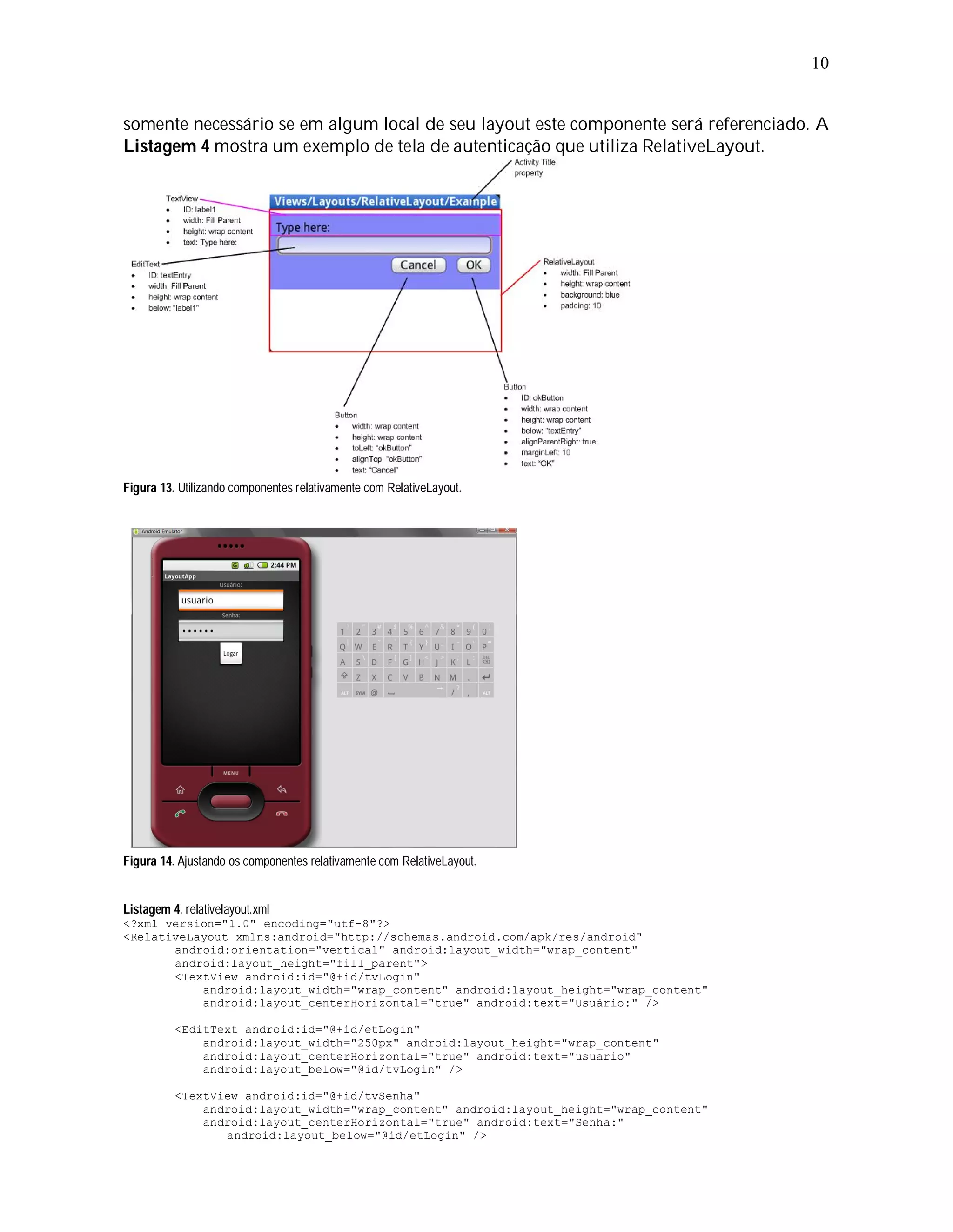 10


somente necessário se em algum local de seu layout este componente será referenciado. A
Listagem 4 mostra um exemplo de tela de autenticação que utiliza RelativeLayout.




Figura 13. Utilizando componentes relativamente com RelativeLayout.




Figura 14. Ajustando os componentes relativamente com RelativeLayout.


Listagem 4. relativelayout.xml
<?xml version="1.0" encoding="utf-8"?>
<RelativeLayout xmlns:android="http://schemas.android.com/apk/res/android"
       android:orientation="vertical" android:layout_width="wrap_content"
       android:layout_height="fill_parent">
       <TextView android:id="@+id/tvLogin"
           android:layout_width="wrap_content" android:layout_height="wrap_content"
           android:layout_centerHorizontal="true" android:text="Usuário:" />

          <EditText android:id="@+id/etLogin"
              android:layout_width="250px" android:layout_height="wrap_content"
              android:layout_centerHorizontal="true" android:text="usuario"
              android:layout_below="@id/tvLogin" />

          <TextView android:id="@+id/tvSenha"
              android:layout_width="wrap_content" android:layout_height="wrap_content"
              android:layout_centerHorizontal="true" android:text="Senha:"
                 android:layout_below="@id/etLogin" />
 