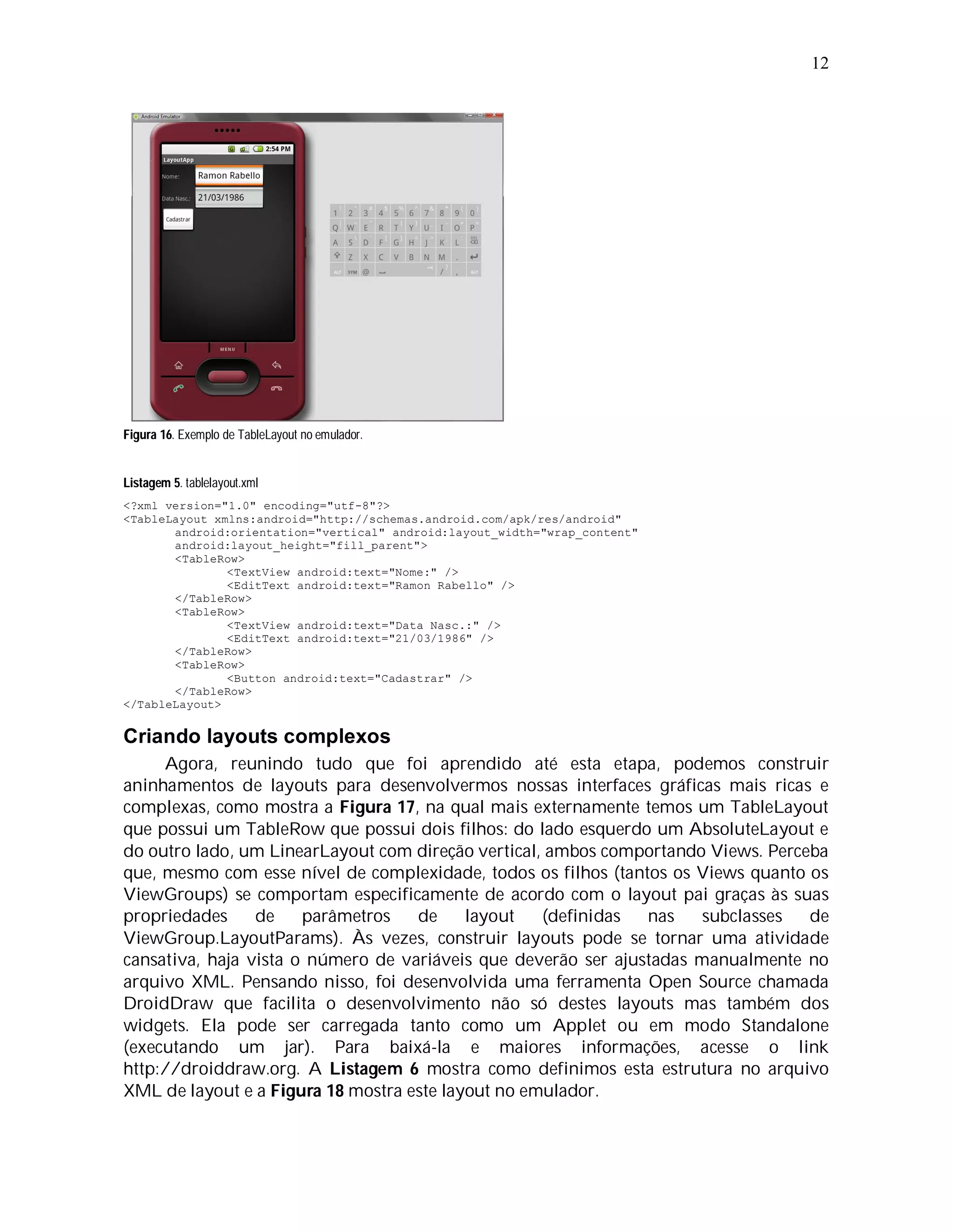 12




Figura 16. Exemplo de TableLayout no emulador.


Listagem 5. tablelayout.xml
<?xml version="1.0" encoding="utf-8"?>
<TableLayout xmlns:android="http://schemas.android.com/apk/res/android"
       android:orientation="vertical" android:layout_width="wrap_content"
       android:layout_height="fill_parent">
       <TableRow>
               <TextView android:text="Nome:" />
               <EditText android:text="Ramon Rabello" />
       </TableRow>
       <TableRow>
               <TextView android:text="Data Nasc.:" />
               <EditText android:text="21/03/1986" />
       </TableRow>
       <TableRow>
               <Button android:text="Cadastrar" />
       </TableRow>
</TableLayout>


Criando layouts complexos
     Agora, reunindo tudo que foi aprendido até esta etapa, podemos construir
aninhamentos de layouts para desenvolvermos nossas interfaces gráficas mais ricas e
complexas, como mostra a Figura 17, na qual mais externamente temos um TableLayout
que possui um TableRow que possui dois filhos: do lado esquerdo um AbsoluteLayout e
do outro lado, um LinearLayout com direção vertical, ambos comportando Views. Perceba
que, mesmo com esse nível de complexidade, todos os filhos (tantos os Views quanto os
ViewGroups) se comportam especificamente de acordo com o layout pai graças às suas
propriedades     de    parâmetros   de     layout   (definidas  nas    subclasses  de
ViewGroup.LayoutParams). Às vezes, construir layouts pode se tornar uma atividade
cansativa, haja vista o número de variáveis que deverão ser ajustadas manualmente no
arquivo XML. Pensando nisso, foi desenvolvida uma ferramenta Open Source chamada
DroidDraw que facilita o desenvolvimento não só destes layouts mas também dos
widgets. Ela pode ser carregada tanto como um Applet ou em modo Standalone
(executando um jar). Para baixá-la e maiores informações, acesse o link
http://droiddraw.org. A Listagem 6 mostra como definimos esta estrutura no arquivo
XML de layout e a Figura 18 mostra este layout no emulador.
 