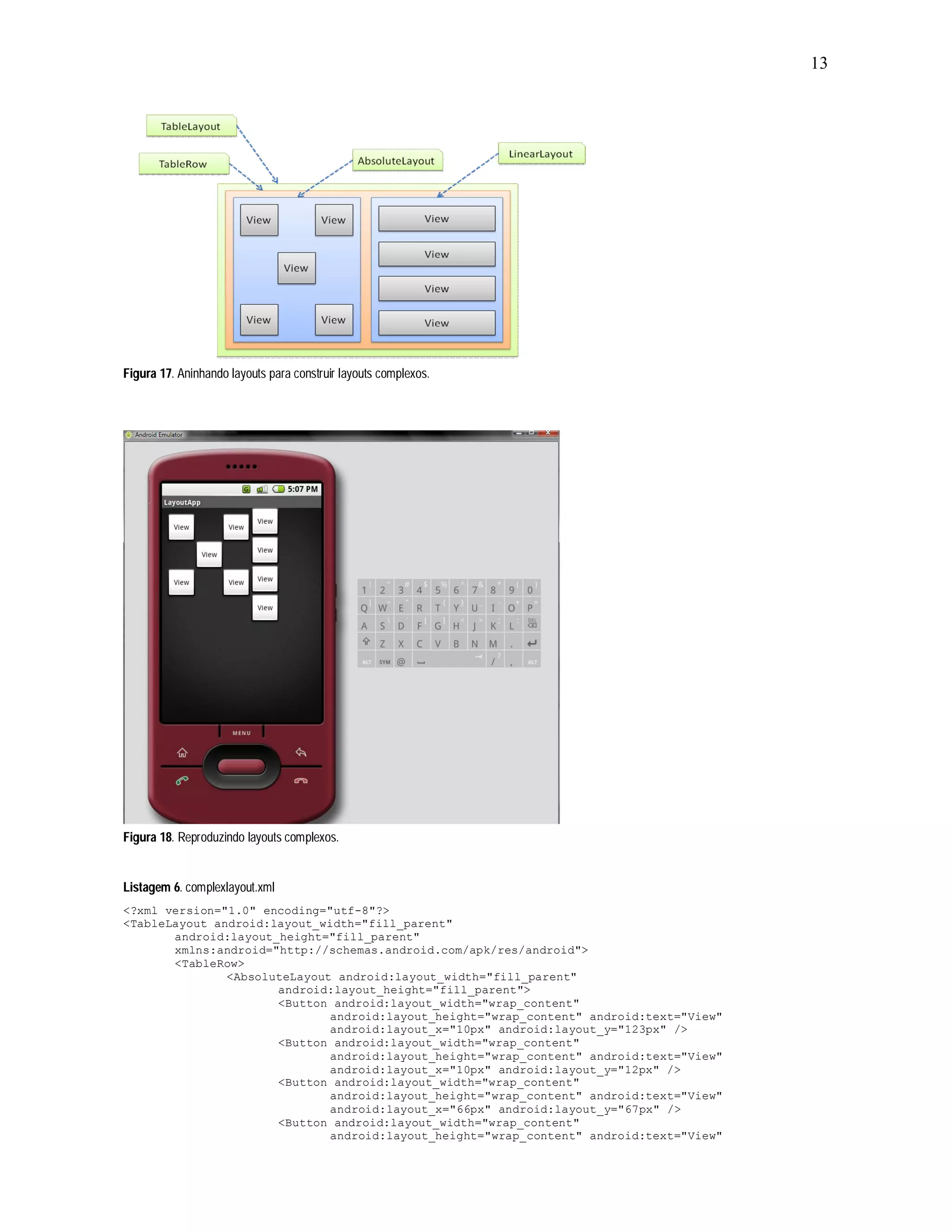 13




Figura 17. Aninhando layouts para construir layouts complexos.




Figura 18. Reproduzindo layouts complexos.


Listagem 6. complexlayout.xml
<?xml version="1.0" encoding="utf-8"?>
<TableLayout android:layout_width="fill_parent"
       android:layout_height="fill_parent"
       xmlns:android="http://schemas.android.com/apk/res/android">
       <TableRow>
               <AbsoluteLayout android:layout_width="fill_parent"
                      android:layout_height="fill_parent">
                      <Button android:layout_width="wrap_content"
                              android:layout_height="wrap_content" android:text="View"
                              android:layout_x="10px" android:layout_y="123px" />
                      <Button android:layout_width="wrap_content"
                              android:layout_height="wrap_content" android:text="View"
                              android:layout_x="10px" android:layout_y="12px" />
                      <Button android:layout_width="wrap_content"
                              android:layout_height="wrap_content" android:text="View"
                              android:layout_x="66px" android:layout_y="67px" />
                      <Button android:layout_width="wrap_content"
                              android:layout_height="wrap_content" android:text="View"
 