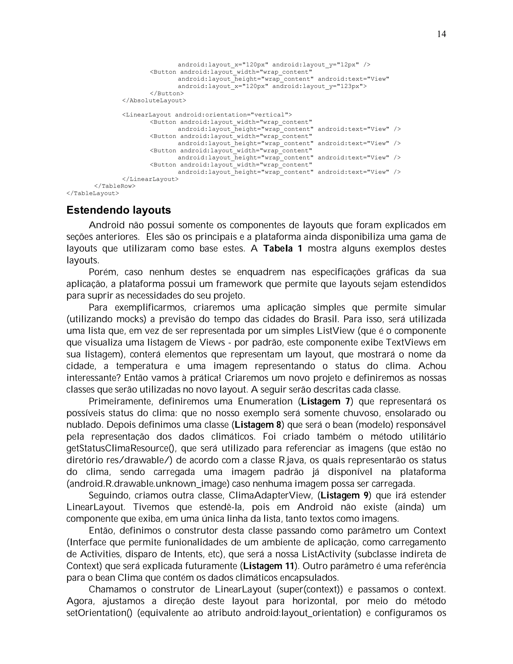 14


                             android:layout_x="120px" android:layout_y="12px" />
                     <Button android:layout_width="wrap_content"
                             android:layout_height="wrap_content" android:text="View"
                             android:layout_x="120px" android:layout_y="123px">
                     </Button>
              </AbsoluteLayout>

               <LinearLayout android:orientation="vertical">
                      <Button android:layout_width="wrap_content"
                              android:layout_height="wrap_content"   android:text="View" />
                      <Button android:layout_width="wrap_content"
                              android:layout_height="wrap_content"   android:text="View" />
                      <Button android:layout_width="wrap_content"
                              android:layout_height="wrap_content"   android:text="View" />
                      <Button android:layout_width="wrap_content"
                              android:layout_height="wrap_content"   android:text="View" />
               </LinearLayout>
       </TableRow>
</TableLayout>

Estendendo layouts
      Android não possui somente os componentes de layouts que foram explicados em
seções anteriores. Eles são os principais e a plataforma ainda disponibiliza uma gama de
layouts que utilizaram como base estes. A Tabela 1 mostra alguns exemplos destes
layouts.
      Porém, caso nenhum destes se enquadrem nas especificações gráficas da sua
aplicação, a plataforma possui um framework que permite que layouts sejam estendidos
para suprir as necessidades do seu projeto.
      Para exemplificarmos, criaremos uma aplicação simples que permite simular
(utilizando mocks) a previsão do tempo das cidades do Brasil. Para isso, será utilizada
uma lista que, em vez de ser representada por um simples ListView (que é o componente
que visualiza uma listagem de Views - por padrão, este componente exibe TextViews em
sua listagem), conterá elementos que representam um layout, que mostrará o nome da
cidade, a temperatura e uma imagem representando o status do clima. Achou
interessante? Então vamos à prática! Criaremos um novo projeto e definiremos as nossas
classes que serão utilizadas no novo layout. A seguir serão descritas cada classe.
      Primeiramente, definiremos uma Enumeration (Listagem 7) que representará os
possíveis status do clima: que no nosso exemplo será somente chuvoso, ensolarado ou
nublado. Depois definimos uma classe (Listagem 8) que será o bean (modelo) responsável
pela representação dos dados climáticos. Foi criado também o método utilitário
getStatusClimaResource(), que será utilizado para referenciar as imagens (que estão no
diretório res/drawable/) de acordo com a classe R.java, os quais representarão os status
do clima, sendo carregada uma imagem padrão já disponível na plataforma
(android.R.drawable.unknown_image) caso nenhuma imagem possa ser carregada.
      Seguindo, criamos outra classe, ClimaAdapterView, (Listagem 9) que irá estender
LinearLayout. Tivemos que estendê-la, pois em Android não existe (ainda) um
componente que exiba, em uma única linha da lista, tanto textos como imagens.
      Então, definimos o construtor desta classe passando como parâmetro um Context
(Interface que permite funionalidades de um ambiente de aplicação, como carregamento
de Activities, disparo de Intents, etc), que será a nossa ListActivity (subclasse indireta de
Context) que será explicada futuramente (Listagem 11). Outro parâmetro é uma referência
para o bean Clima que contém os dados climáticos encapsulados.
      Chamamos o construtor de LinearLayout (super(context)) e passamos o context.
Agora, ajustamos a direção deste layout para horizontal, por meio do método
setOrientation() (equivalente ao atributo android:layout_orientation) e configuramos os
 