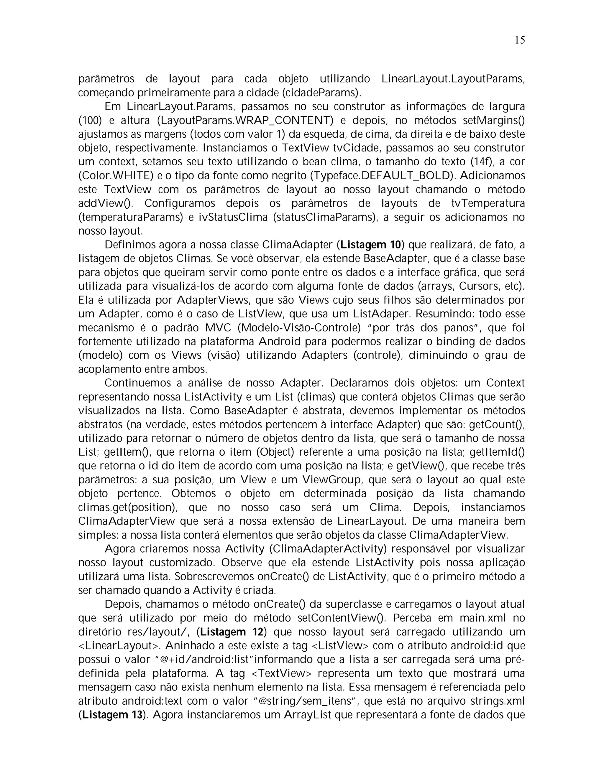 15


parâmetros de layout para cada objeto utilizando LinearLayout.LayoutParams,
começando primeiramente para a cidade (cidadeParams).
      Em LinearLayout.Params, passamos no seu construtor as informações de largura
(100) e altura (LayoutParams.WRAP_CONTENT) e depois, no métodos setMargins()
ajustamos as margens (todos com valor 1) da esqueda, de cima, da direita e de baixo deste
objeto, respectivamente. Instanciamos o TextView tvCidade, passamos ao seu construtor
um context, setamos seu texto utilizando o bean clima, o tamanho do texto (14f), a cor
(Color.WHITE) e o tipo da fonte como negrito (Typeface.DEFAULT_BOLD). Adicionamos
este TextView com os parâmetros de layout ao nosso layout chamando o método
addView(). Configuramos depois os parâmetros de layouts de tvTemperatura
(temperaturaParams) e ivStatusClima (statusClimaParams), a seguir os adicionamos no
nosso layout.
      Definimos agora a nossa classe ClimaAdapter (Listagem 10) que realizará, de fato, a
listagem de objetos Climas. Se você observar, ela estende BaseAdapter, que é a classe base
para objetos que queiram servir como ponte entre os dados e a interface gráfica, que será
utilizada para visualizá-los de acordo com alguma fonte de dados (arrays, Cursors, etc).
Ela é utilizada por AdapterViews, que são Views cujo seus filhos são determinados por
um Adapter, como é o caso de ListView, que usa um ListAdaper. Resumindo: todo esse
mecanismo é o padrão MVC (Modelo-Visão-Controle) “por trás dos panos”, que foi
fortemente utilizado na plataforma Android para podermos realizar o binding de dados
(modelo) com os Views (visão) utilizando Adapters (controle), diminuindo o grau de
acoplamento entre ambos.
      Continuemos a análise de nosso Adapter. Declaramos dois objetos: um Context
representando nossa ListActivity e um List (climas) que conterá objetos Climas que serão
visualizados na lista. Como BaseAdapter é abstrata, devemos implementar os métodos
abstratos (na verdade, estes métodos pertencem à interface Adapter) que são: getCount(),
utilizado para retornar o número de objetos dentro da lista, que será o tamanho de nossa
List; getItem(), que retorna o item (Object) referente a uma posição na lista; getItemId()
que retorna o id do item de acordo com uma posição na lista; e getView(), que recebe três
parâmetros: a sua posição, um View e um ViewGroup, que será o layout ao qual este
objeto pertence. Obtemos o objeto em determinada posição da lista chamando
climas.get(position), que no nosso caso será um Clima. Depois, instanciamos
ClimaAdapterView que será a nossa extensão de LinearLayout. De uma maneira bem
simples: a nossa lista conterá elementos que serão objetos da classe ClimaAdapterView.
      Agora criaremos nossa Activity (ClimaAdapterActivity) responsável por visualizar
nosso layout customizado. Observe que ela estende ListActivity pois nossa aplicação
utilizará uma lista. Sobrescrevemos onCreate() de ListActivity, que é o primeiro método a
ser chamado quando a Activity é criada.
      Depois, chamamos o método onCreate() da superclasse e carregamos o layout atual
que será utilizado por meio do método setContentView(). Perceba em main.xml no
diretório res/layout/, (Listagem 12) que nosso layout será carregado utilizando um
<LinearLayout>. Aninhado a este existe a tag <ListView> com o atributo android:id que
possui o valor “@+id/android:list”informando que a lista a ser carregada será uma pré-
definida pela plataforma. A tag <TextView> representa um texto que mostrará uma
mensagem caso não exista nenhum elemento na lista. Essa mensagem é referenciada pelo
atributo android:text com o valor ”@string/sem_itens”, que está no arquivo strings.xml
(Listagem 13). Agora instanciaremos um ArrayList que representará a fonte de dados que
 