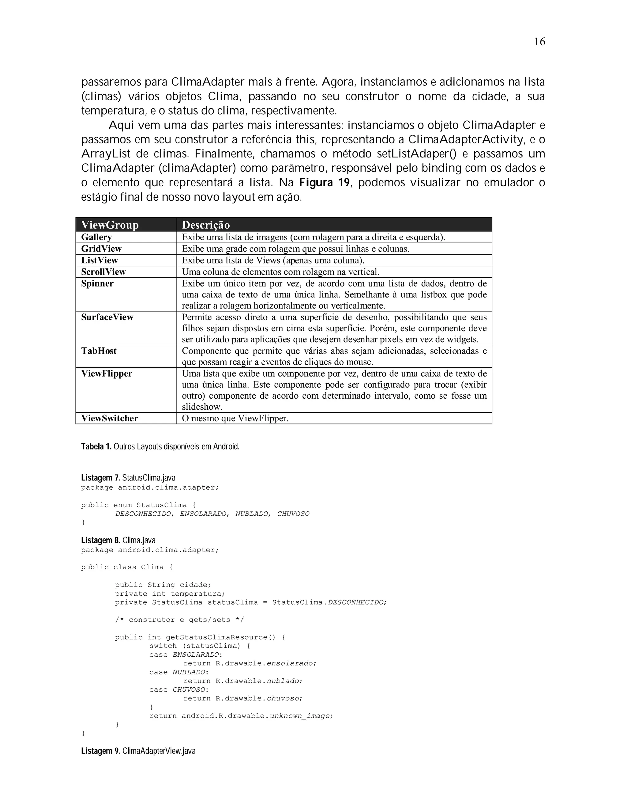 16


passaremos para ClimaAdapter mais à frente. Agora, instanciamos e adicionamos na lista
(climas) vários objetos Clima, passando no seu construtor o nome da cidade, a sua
temperatura, e o status do clima, respectivamente.
     Aqui vem uma das partes mais interessantes: instanciamos o objeto ClimaAdapter e
passamos em seu construtor a referência this, representando a ClimaAdapterActivity, e o
ArrayList de climas. Finalmente, chamamos o método setListAdaper() e passamos um
ClimaAdapter (climaAdapter) como parâmetro, responsável pelo binding com os dados e
o elemento que representará a lista. Na Figura 19, podemos visualizar no emulador o
estágio final de nosso novo layout em ação.

ViewGroup                      Descrição
Gallery                        Exibe uma lista de imagens (com rolagem para a direita e esquerda).
GridView                       Exibe uma grade com rolagem que possui linhas e colunas.
ListView                       Exibe uma lista de Views (apenas uma coluna).
ScrollView                     Uma coluna de elementos com rolagem na vertical.
Spinner                        Exibe um único item por vez, de acordo com uma lista de dados, dentro de
                               uma caixa de texto de uma única linha. Semelhante à uma listbox que pode
                               realizar a rolagem horizontalmente ou verticalmente.
SurfaceView                    Permite acesso direto a uma superfície de desenho, possibilitando que seus
                               filhos sejam dispostos em cima esta superfície. Porém, este componente deve
                               ser utilizado para aplicações que desejem desenhar pixels em vez de widgets.
TabHost                        Componente que permite que várias abas sejam adicionadas, selecionadas e
                               que possam reagir a eventos de cliques do mouse.
ViewFlipper                    Uma lista que exibe um componente por vez, dentro de uma caixa de texto de
                               uma única linha. Este componente pode ser configurado para trocar (exibir
                               outro) componente de acordo com determinado intervalo, como se fosse um
                               slideshow.
ViewSwitcher                   O mesmo que ViewFlipper.

Tabela 1. Outros Layouts disponíveis em Android.


Listagem 7. StatusClima.java
package android.clima.adapter;

public enum StatusClima {
       DESCONHECIDO, ENSOLARADO, NUBLADO, CHUVOSO
}

Listagem 8. Clima.java
package android.clima.adapter;

public class Clima {

          public String cidade;
          private int temperatura;
          private StatusClima statusClima = StatusClima.DESCONHECIDO;

          /* construtor e gets/sets */

          public int getStatusClimaResource() {
                 switch (statusClima) {
                 case ENSOLARADO:
                         return R.drawable.ensolarado;
                 case NUBLADO:
                         return R.drawable.nublado;
                 case CHUVOSO:
                         return R.drawable.chuvoso;
                 }
                 return android.R.drawable.unknown_image;
          }
}

Listagem 9. ClimaAdapterView.java
 