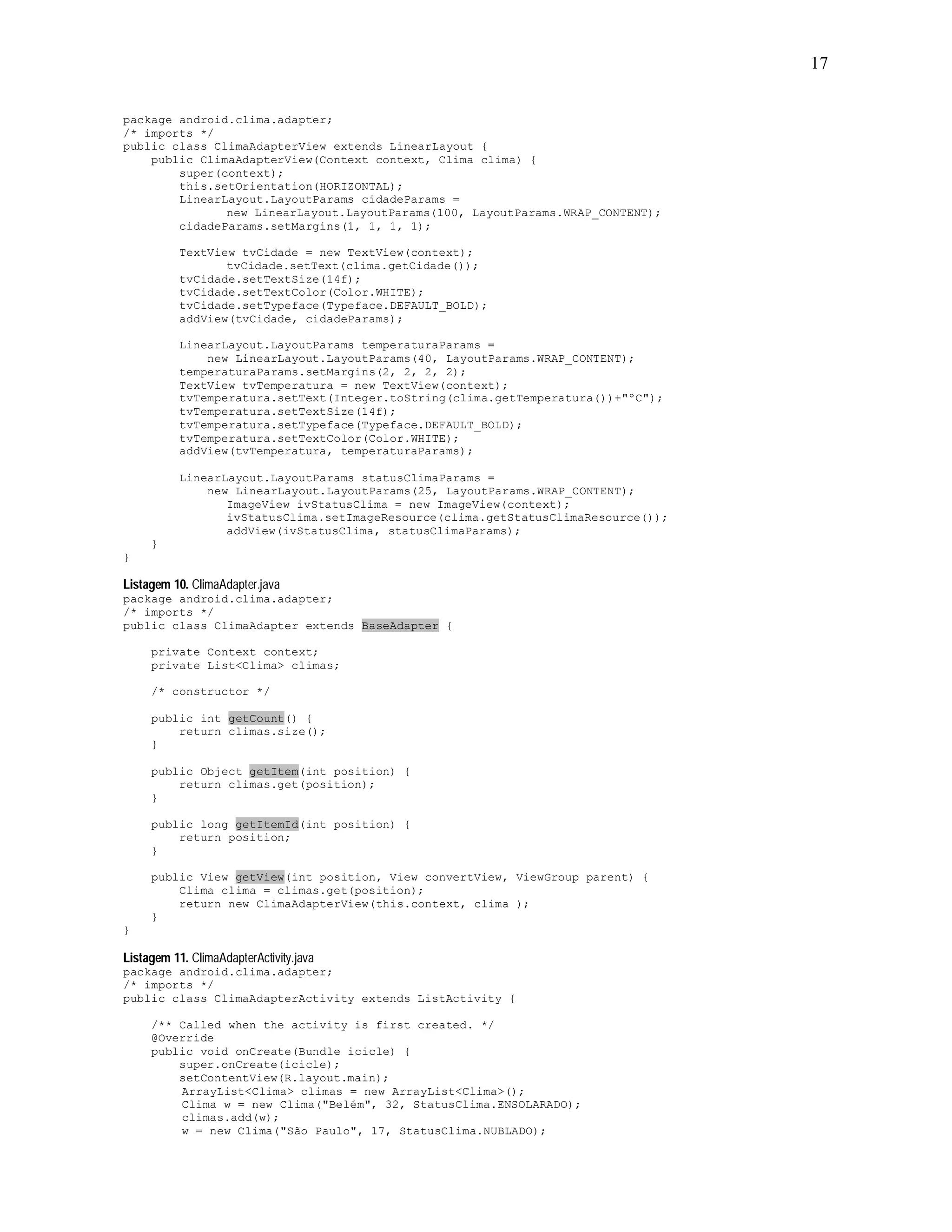 17


package android.clima.adapter;
/* imports */
public class ClimaAdapterView extends LinearLayout {
    public ClimaAdapterView(Context context, Clima clima) {
        super(context);
        this.setOrientation(HORIZONTAL);
        LinearLayout.LayoutParams cidadeParams =
               new LinearLayout.LayoutParams(100, LayoutParams.WRAP_CONTENT);
        cidadeParams.setMargins(1, 1, 1, 1);

           TextView tvCidade = new TextView(context);
                  tvCidade.setText(clima.getCidade());
           tvCidade.setTextSize(14f);
           tvCidade.setTextColor(Color.WHITE);
           tvCidade.setTypeface(Typeface.DEFAULT_BOLD);
           addView(tvCidade, cidadeParams);

           LinearLayout.LayoutParams temperaturaParams =
               new LinearLayout.LayoutParams(40, LayoutParams.WRAP_CONTENT);
           temperaturaParams.setMargins(2, 2, 2, 2);
           TextView tvTemperatura = new TextView(context);
           tvTemperatura.setText(Integer.toString(clima.getTemperatura())+"ºC");
           tvTemperatura.setTextSize(14f);
           tvTemperatura.setTypeface(Typeface.DEFAULT_BOLD);
           tvTemperatura.setTextColor(Color.WHITE);
           addView(tvTemperatura, temperaturaParams);

           LinearLayout.LayoutParams statusClimaParams =
               new LinearLayout.LayoutParams(25, LayoutParams.WRAP_CONTENT);
                  ImageView ivStatusClima = new ImageView(context);
                  ivStatusClima.setImageResource(clima.getStatusClimaResource());
                  addView(ivStatusClima, statusClimaParams);
     }
}

Listagem 10. ClimaAdapter.java
package android.clima.adapter;
/* imports */
public class ClimaAdapter extends BaseAdapter {

     private Context context;
     private List<Clima> climas;

     /* constructor */

     public int getCount() {
         return climas.size();
     }

     public Object getItem(int position) {
         return climas.get(position);
     }

     public long getItemId(int position) {
         return position;
     }

     public View getView(int position, View convertView, ViewGroup parent) {
         Clima clima = climas.get(position);
         return new ClimaAdapterView(this.context, clima );
     }
}

Listagem 11. ClimaAdapterActivity.java
package android.clima.adapter;
/* imports */
public class ClimaAdapterActivity extends ListActivity {

     /** Called when the activity is first created. */
     @Override
     public void onCreate(Bundle icicle) {
         super.onCreate(icicle);
         setContentView(R.layout.main);
         ArrayList<Clima> climas = new ArrayList<Clima>();
         Clima w = new Clima("Belém", 32, StatusClima.ENSOLARADO);
         climas.add(w);
         w = new Clima("São Paulo", 17, StatusClima.NUBLADO);
 