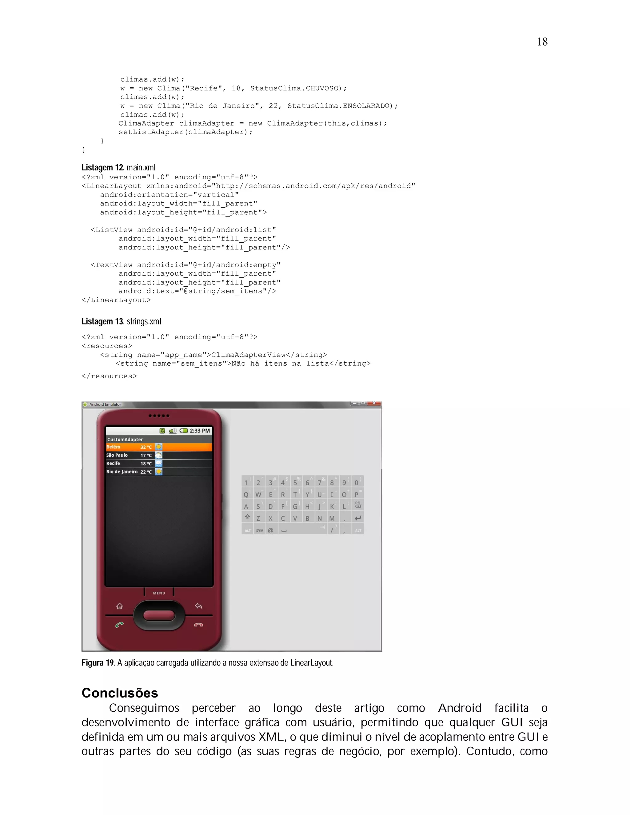 18


           climas.add(w);
           w = new Clima("Recife", 18, StatusClima.CHUVOSO);
           climas.add(w);
           w = new Clima("Rio de Janeiro", 22, StatusClima.ENSOLARADO);
           climas.add(w);
           ClimaAdapter climaAdapter = new ClimaAdapter(this,climas);
           setListAdapter(climaAdapter);
      }
}

Listagem 12. main.xml
<?xml version="1.0" encoding="utf-8"?>
<LinearLayout xmlns:android="http://schemas.android.com/apk/res/android"
    android:orientation="vertical"
    android:layout_width="fill_parent"
    android:layout_height="fill_parent">

    <ListView android:id="@+id/android:list"
          android:layout_width="fill_parent"
          android:layout_height="fill_parent"/>

  <TextView android:id="@+id/android:empty"
        android:layout_width="fill_parent"
        android:layout_height="fill_parent"
        android:text="@string/sem_itens"/>
</LinearLayout>

Listagem 13. strings.xml
<?xml version="1.0" encoding="utf-8"?>
<resources>
    <string name="app_name">ClimaAdapterView</string>
       <string name="sem_itens">Não há itens na lista</string>
</resources>




Figura 19. A aplicação carregada utilizando a nossa extensão de LinearLayout.


Conclusões
     Conseguimos perceber ao longo deste artigo como Android facilita o
desenvolvimento de interface gráfica com usuário, permitindo que qualquer GUI seja
definida em um ou mais arquivos XML, o que diminui o nível de acoplamento entre GUI e
outras partes do seu código (as suas regras de negócio, por exemplo). Contudo, como
 