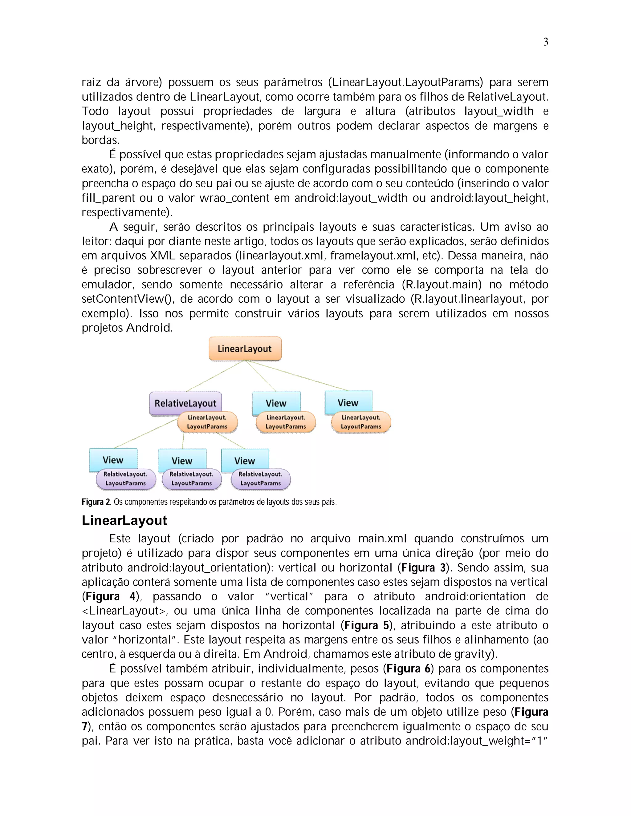 3


raiz da árvore) possuem os seus parâmetros (LinearLayout.LayoutParams) para serem
utilizados dentro de LinearLayout, como ocorre também para os filhos de RelativeLayout.
Todo layout possui propriedades de largura e altura (atributos layout_width e
layout_height, respectivamente), porém outros podem declarar aspectos de margens e
bordas.
      É possível que estas propriedades sejam ajustadas manualmente (informando o valor
exato), porém, é desejável que elas sejam configuradas possibilitando que o componente
preencha o espaço do seu pai ou se ajuste de acordo com o seu conteúdo (inserindo o valor
fill_parent ou o valor wrao_content em android:layout_width ou android:layout_height,
respectivamente).
      A seguir, serão descritos os principais layouts e suas características. Um aviso ao
leitor: daqui por diante neste artigo, todos os layouts que serão explicados, serão definidos
em arquivos XML separados (linearlayout.xml, framelayout.xml, etc). Dessa maneira, não
é preciso sobrescrever o layout anterior para ver como ele se comporta na tela do
emulador, sendo somente necessário alterar a referência (R.layout.main) no método
setContentView(), de acordo com o layout a ser visualizado (R.layout.linearlayout, por
exemplo). Isso nos permite construir vários layouts para serem utilizados em nossos
projetos Android.




Figura 2. Os componentes respeitando os parâmetros de layouts dos seus pais.

LinearLayout
      Este layout (criado por padrão no arquivo main.xml quando construímos um
projeto) é utilizado para dispor seus componentes em uma única direção (por meio do
atributo android:layout_orientation): vertical ou horizontal (Figura 3). Sendo assim, sua
aplicação conterá somente uma lista de componentes caso estes sejam dispostos na vertical
(Figura 4), passando o valor “vertical” para o atributo android:orientation de
<LinearLayout>, ou uma única linha de componentes localizada na parte de cima do
layout caso estes sejam dispostos na horizontal (Figura 5), atribuindo a este atributo o
valor “horizontal”. Este layout respeita as margens entre os seus filhos e alinhamento (ao
centro, à esquerda ou à direita. Em Android, chamamos este atributo de gravity).
      É possível também atribuir, individualmente, pesos (Figura 6) para os componentes
para que estes possam ocupar o restante do espaço do layout, evitando que pequenos
objetos deixem espaço desnecessário no layout. Por padrão, todos os componentes
adicionados possuem peso igual a 0. Porém, caso mais de um objeto utilize peso (Figura
7), então os componentes serão ajustados para preencherem igualmente o espaço de seu
pai. Para ver isto na prática, basta você adicionar o atributo android:layout_weight=”1”
 