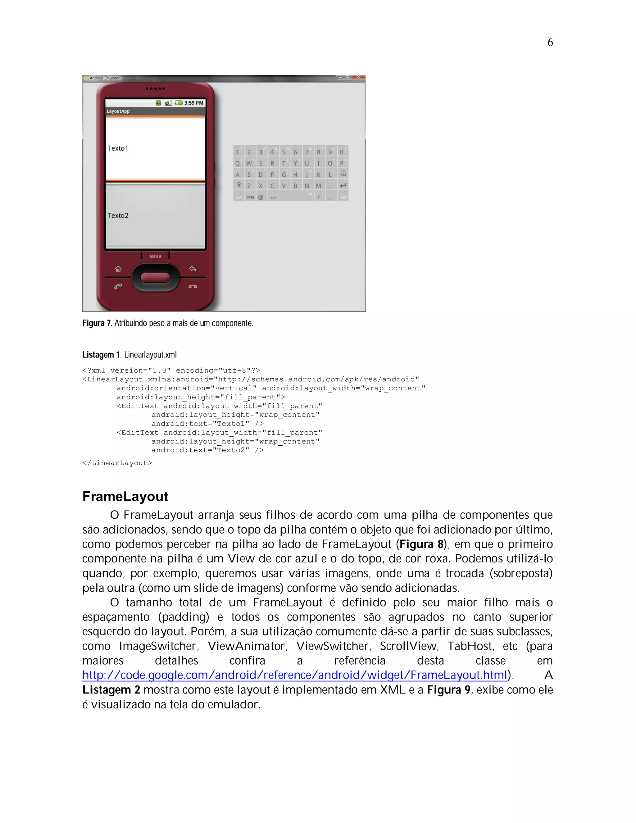 6




Figura 7. Atribuindo peso a mais de um componente.


Listagem 1. Linearlayout.xml
<?xml version="1.0" encoding="utf-8"?>
<LinearLayout xmlns:android="http://schemas.android.com/apk/res/android"
       android:orientation="vertical" android:layout_width="wrap_content"
       android:layout_height="fill_parent">
       <EditText android:layout_width="fill_parent"
               android:layout_height="wrap_content"
               android:text="Texto1" />
       <EditText android:layout_width="fill_parent"
               android:layout_height="wrap_content"
               android:text="Texto2" />
</LinearLayout>



FrameLayout
      O FrameLayout arranja seus filhos de acordo com uma pilha de componentes que
são adicionados, sendo que o topo da pilha contém o objeto que foi adicionado por último,
como podemos perceber na pilha ao lado de FrameLayout (Figura 8), em que o primeiro
componente na pilha é um View de cor azul e o do topo, de cor roxa. Podemos utilizá-lo
quando, por exemplo, queremos usar várias imagens, onde uma é trocada (sobreposta)
pela outra (como um slide de imagens) conforme vão sendo adicionadas.
      O tamanho total de um FrameLayout é definido pelo seu maior filho mais o
espaçamento (padding) e todos os componentes são agrupados no canto superior
esquerdo do layout. Porém, a sua utilização comumente dá-se a partir de suas subclasses,
como ImageSwitcher, ViewAnimator, ViewSwitcher, ScrollView, TabHost, etc (para
maiores       detalhes      confira     a      referência      desta       classe     em
http://code.google.com/android/reference/android/widget/FrameLayout.html).             A
Listagem 2 mostra como este layout é implementado em XML e a Figura 9, exibe como ele
é visualizado na tela do emulador.
 