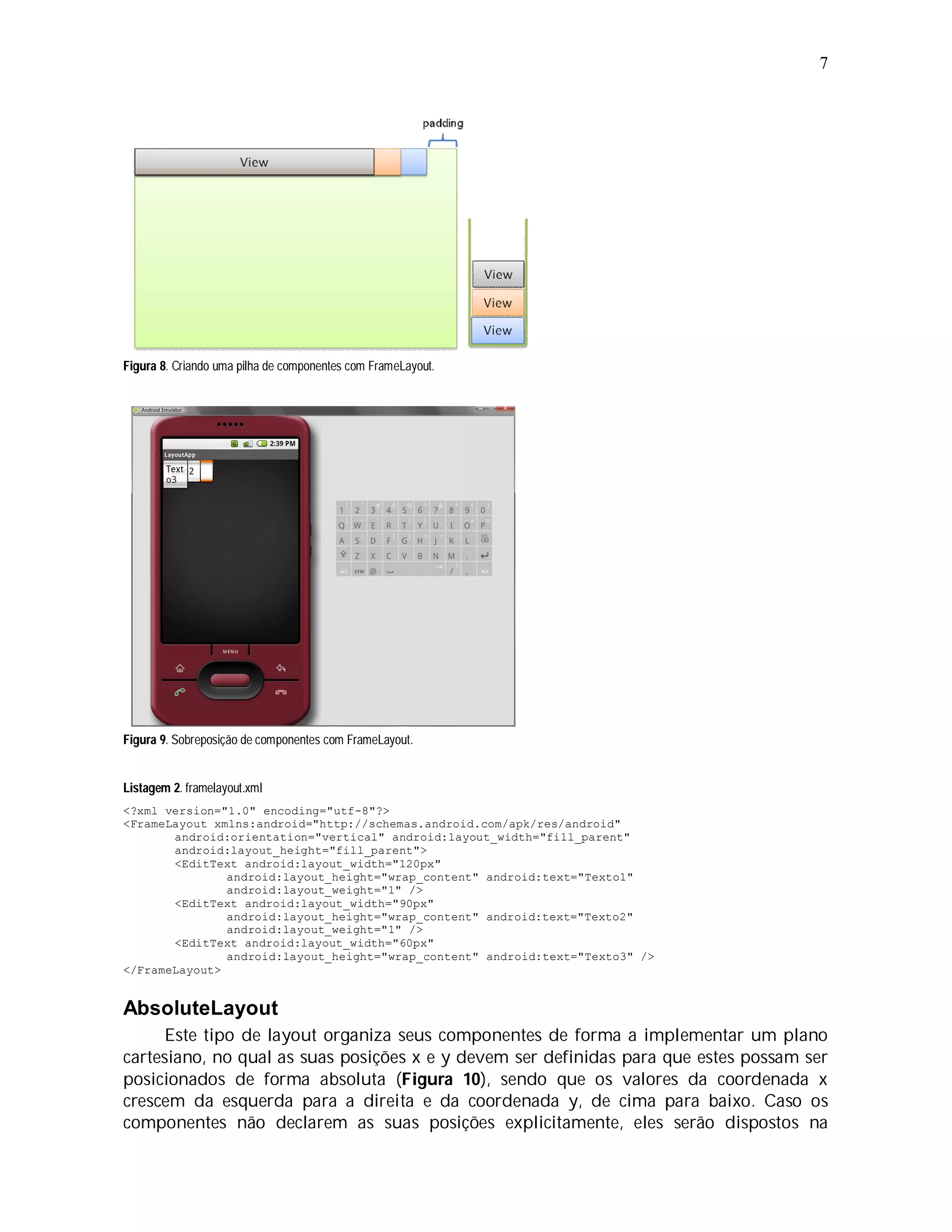 7




Figura 8. Criando uma pilha de componentes com FrameLayout.




Figura 9. Sobreposição de componentes com FrameLayout.


Listagem 2. framelayout.xml
<?xml version="1.0" encoding="utf-8"?>
<FrameLayout xmlns:android="http://schemas.android.com/apk/res/android"
       android:orientation="vertical" android:layout_width="fill_parent"
       android:layout_height="fill_parent">
       <EditText android:layout_width="120px"
               android:layout_height="wrap_content" android:text="Texto1"
               android:layout_weight="1" />
       <EditText android:layout_width="90px"
               android:layout_height="wrap_content" android:text="Texto2"
               android:layout_weight="1" />
       <EditText android:layout_width="60px"
               android:layout_height="wrap_content" android:text="Texto3" />
</FrameLayout>


AbsoluteLayout
      Este tipo de layout organiza seus componentes de forma a implementar um plano
cartesiano, no qual as suas posições x e y devem ser definidas para que estes possam ser
posicionados de forma absoluta (Figura 10), sendo que os valores da coordenada x
crescem da esquerda para a direita e da coordenada y, de cima para baixo. Caso os
componentes não declarem as suas posições explicitamente, eles serão dispostos na
 