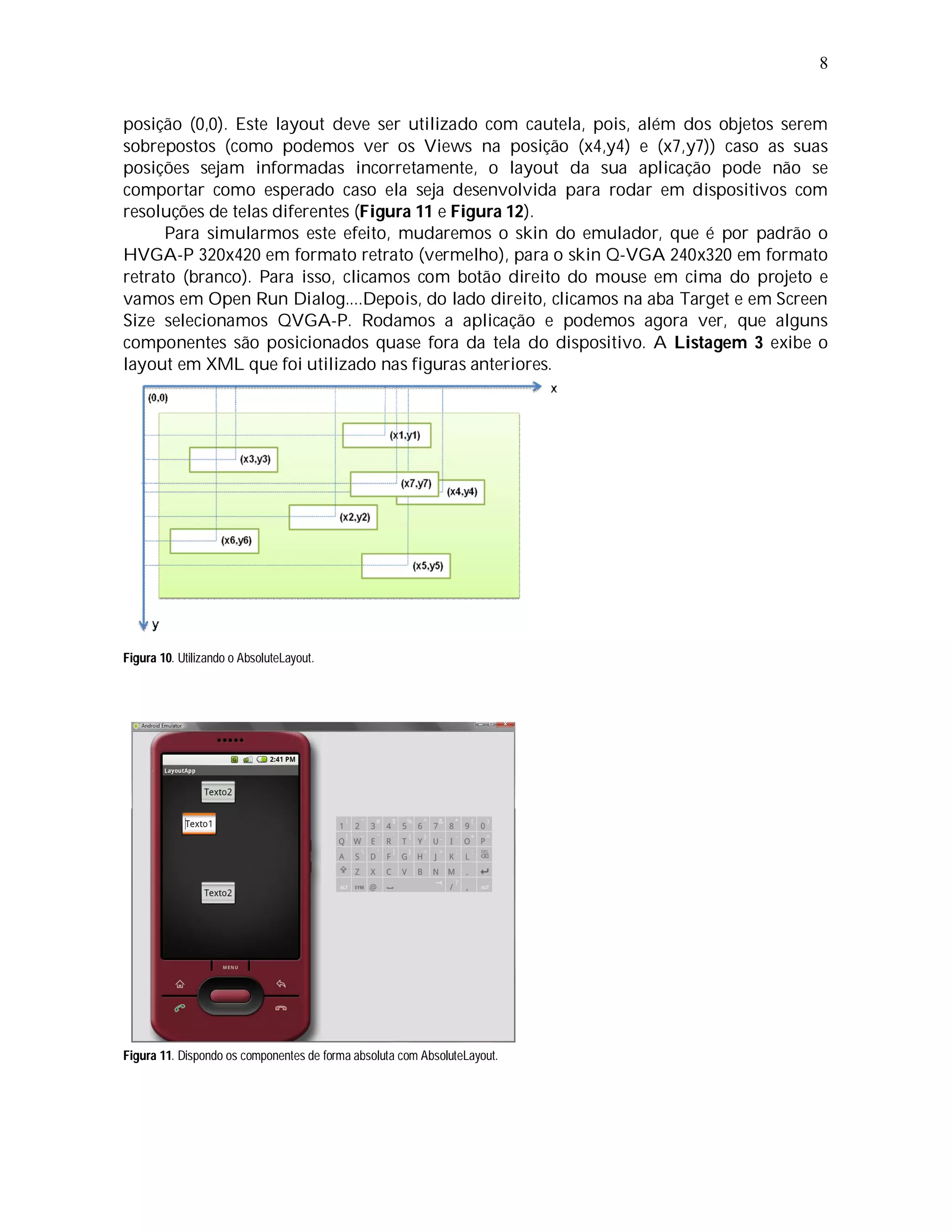 8


posição (0,0). Este layout deve ser utilizado com cautela, pois, além dos objetos serem
sobrepostos (como podemos ver os Views na posição (x4,y4) e (x7,y7)) caso as suas
posições sejam informadas incorretamente, o layout da sua aplicação pode não se
comportar como esperado caso ela seja desenvolvida para rodar em dispositivos com
resoluções de telas diferentes (Figura 11 e Figura 12).
      Para simularmos este efeito, mudaremos o skin do emulador, que é por padrão o
HVGA-P 320x420 em formato retrato (vermelho), para o skin Q-VGA 240x320 em formato
retrato (branco). Para isso, clicamos com botão direito do mouse em cima do projeto e
vamos em Open Run Dialog....Depois, do lado direito, clicamos na aba Target e em Screen
Size selecionamos QVGA-P. Rodamos a aplicação e podemos agora ver, que alguns
componentes são posicionados quase fora da tela do dispositivo. A Listagem 3 exibe o
layout em XML que foi utilizado nas figuras anteriores.




Figura 10. Utilizando o AbsoluteLayout.




Figura 11. Dispondo os componentes de forma absoluta com AbsoluteLayout.
 