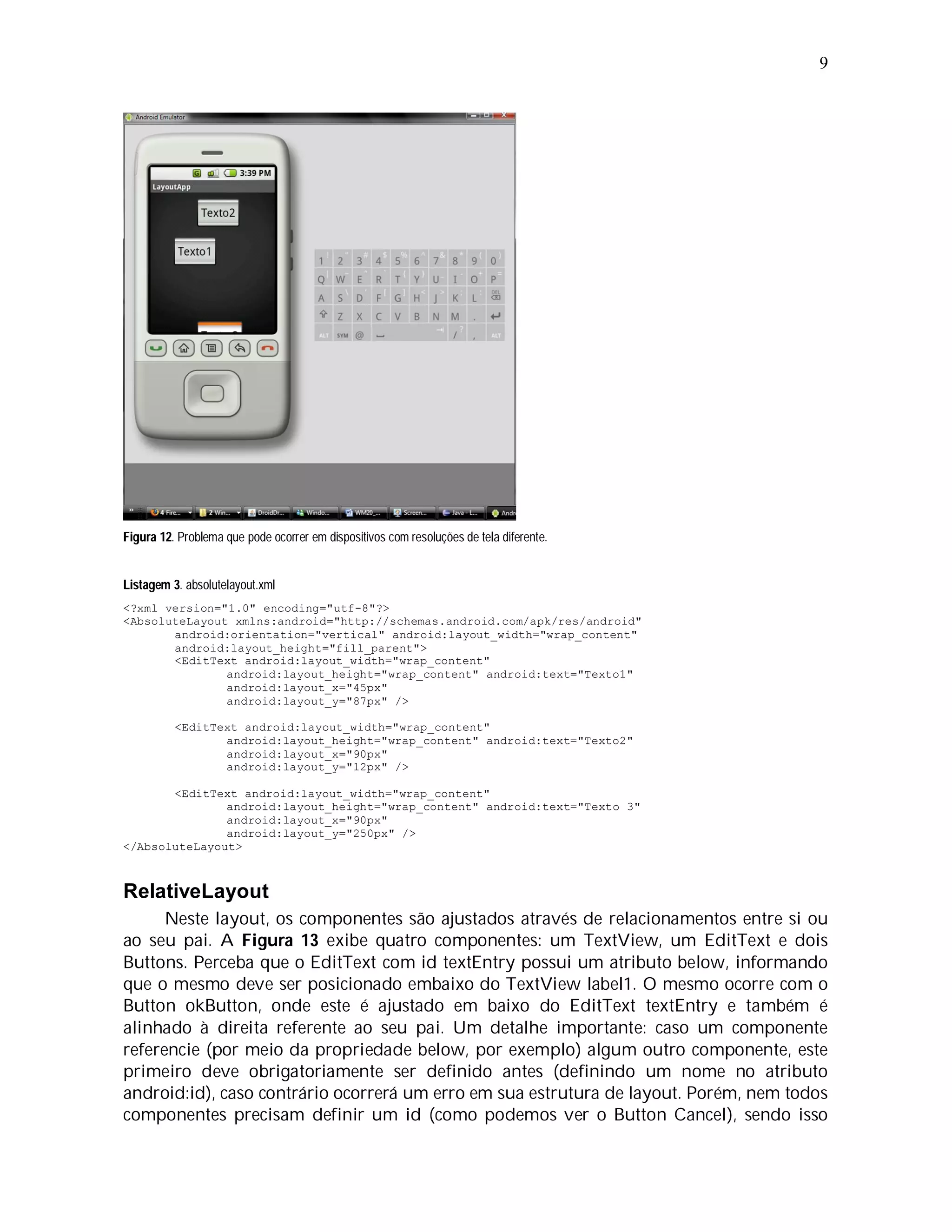 9




Figura 12. Problema que pode ocorrer em dispositivos com resoluções de tela diferente.


Listagem 3. absolutelayout.xml
<?xml version="1.0" encoding="utf-8"?>
<AbsoluteLayout xmlns:android="http://schemas.android.com/apk/res/android"
       android:orientation="vertical" android:layout_width="wrap_content"
       android:layout_height="fill_parent">
       <EditText android:layout_width="wrap_content"
               android:layout_height="wrap_content" android:text="Texto1"
               android:layout_x="45px"
               android:layout_y="87px" />

          <EditText android:layout_width="wrap_content"
                 android:layout_height="wrap_content" android:text="Texto2"
                 android:layout_x="90px"
                 android:layout_y="12px" />

       <EditText android:layout_width="wrap_content"
               android:layout_height="wrap_content" android:text="Texto 3"
               android:layout_x="90px"
               android:layout_y="250px" />
</AbsoluteLayout>



RelativeLayout
      Neste layout, os componentes são ajustados através de relacionamentos entre si ou
ao seu pai. A Figura 13 exibe quatro componentes: um TextView, um EditText e dois
Buttons. Perceba que o EditText com id textEntry possui um atributo below, informando
que o mesmo deve ser posicionado embaixo do TextView label1. O mesmo ocorre com o
Button okButton, onde este é ajustado em baixo do EditText textEntry e também é
alinhado à direita referente ao seu pai. Um detalhe importante: caso um componente
referencie (por meio da propriedade below, por exemplo) algum outro componente, este
primeiro deve obrigatoriamente ser definido antes (definindo um nome no atributo
android:id), caso contrário ocorrerá um erro em sua estrutura de layout. Porém, nem todos
componentes precisam definir um id (como podemos ver o Button Cancel), sendo isso
 
