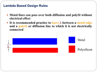  Metal lines can pass over both diffusion and polySi without
electrical effect
 It is recommended practice to leave l between a metal edge
and a polySi or diffusion line to which it is not electrically
connected
l
Metal
Polysilicon
Lambda Based Design Rules
 