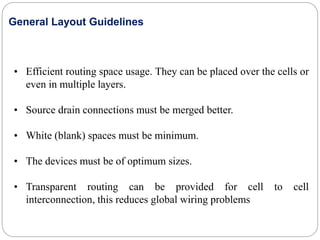 • Efficient routing space usage. They can be placed over the cells or
even in multiple layers.
• Source drain connections must be merged better.
• White (blank) spaces must be minimum.
• The devices must be of optimum sizes.
• Transparent routing can be provided for cell to cell
interconnection, this reduces global wiring problems
General Layout Guidelines
 
