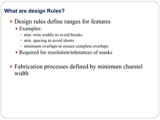  Design rules define ranges for features
 Examples:
 min. wire widths to avoid breaks
 min. spacing to avoid shorts
 minimum overlaps to ensure complete overlaps
 Required for resolution/tolerances of masks
 Fabrication processes defined by minimum channel
width
What are design Rules?
 