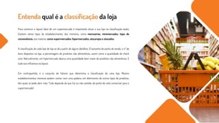 Entenda qual é a classificação da loja
Para construir o layout ideal de um supermercado é importante situar a sua loja na classificação exata.
Existem vários tipos de estabelecimento, dos menores, como mercearias, minimercados, lojas de
conveniência, aos maiores, como supermercados, hipermercados, atacarejos e atacados.
A classificação de cada tipo de loja se dá a partir de alguns detalhes. O tamanho do ponto de venda, o nº de
itens dispostos na loja, a porcentagem de produtos não alimentícios, assim como a quantidade de check
outs. Naturalmente, um hipermercado abarca uma quantidade bem maior de produtos não alimentícios. E
tudo isso influencia no layout.
Em contrapartida, é o conjunto de fatores que determina a classificação de uma loja. Mesmo
estabelecimentos menores podem contar com uma padaria, em detrimento de outros tipos de produtos,
dos quais se pode abrir mão. Tudo depende do que faz ou não sentido, do ponto de vista comercial, para o
supermercado!
 