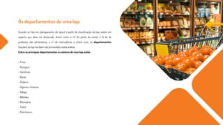 Os departamentos de uma loja
Quando se fala em planejamento do layout a partir da classificação da loja, existe um
aspecto que deve ser destacado. Assim como o m² do ponto de venda, a % de de
produtos não alimentícios, o nº de mercadorias e check outs, os departamentos
(seções) da loja também são primordiais nesta análise.
Entre os principais departamentos ou setores de uma loja estão:
- Frios;
- Açougue;
- Hortifruti;
- Bazar;
- Padaria;
- Higiene e limpeza;
- Adega;
- Bebidas;
- Mercearia;
- Têxtil;
- Eletrônicos;
 