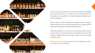 A função do planograma é avaliar todos esses fatores, além de identificar a disponibilidade
das mercadorias no estoque e qual a margem de lucro de cada produto. Por fim, a
categorização dos itens nas gôndolas é outra etapa de organização das gôndolas que faz
parte de um planograma!
Depois de avaliar cada aspecto no planejamento, o planograma define a estratégia de
exibição das diferentes marcas dos produtos. Quantidade de itens em exposição, altura do
empilhamento e outros aspectos são avaliados conforme a demanda.
Implementar o planograma em um supermercado é importante para facilitar a jornada de
compra do cliente, e assim potencializar as vendas na loja. O objetivo é fazer com que todos
os setores do estabelecimento sejam atrativos para o shopper, e representem vantagens
competitivas no varejo.
Neste texto publicado no blog você pode saber mais sobre o planograma e aprender
como implementar em um supermercado!
 