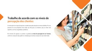 Trabalhe de acordo com os níveis de
percepção dos clientes
A construção de um layout de loja bem sucedido passa pela atenção aos mínimos detalhes. Por isso,
passamos de uma perspectiva mais ampla, que olha para os corredores, para um olhar mais
específico, com foco nas gôndolas e prateleiras.
No momento de organizar os produtos na gôndola, os níveis de percepção do ser humano,
conforme o campo de visão, podem ser utilizados para incentivar compras de maior ticket médio.
 