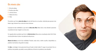 Os níveis são:
1 - Acima da cabeça
2 - Na altura dos olhos
3 - Linha da cintura
4 - Abaixo da cintura
5 - Chão
Os produtos que ficam acima da cabeça não são tão fáceis de se visualizar, sobretudo para pessoas mais
baixas. Logo, ali devem ficar os itens de menor interesse.
A posição de maior visibilidade é a que está na altura dos olhos. Neste nível, o mais indicado é posicionar
os produtos de maior margem e os mais caros.
Em seguida estão os produtos que ficam na linha da cintura. Nessa área a visualização ainda é fácil. Então,
uma boa alternativa é colocar mercadorias de alta procura.
Abaixo da cintura já não há boa visibilidade. Portanto, neste nível, a melhor escolha é disponibilizar os
produtos mais baratos e de grande circulação.
No chão, a estratégia é mais operacional do que focada no ticket médio. É o lugar em que devem ficar os
produtos mais pesados, que podem causar problemas se ficarem em prateleiras mais elevadas!
 