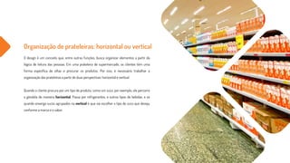 Organização de prateleiras: horizontal ou vertical
O design é um conceito que, entre outras funções, busca organizar elementos a partir da
lógica de leitura das pessoas. Em uma prateleira de supermercado, os clientes têm uma
forma específica de olhar e procurar os produtos. Por isso, é necessário trabalhar a
organização das prateleiras a partir de duas perspectivas: horizontal e vertical.
Quando o cliente procura por um tipo de produto, como um suco, por exemplo, ele percorre
a gôndola de maneira horizontal. Passa por refrigerantes, e outros tipos de bebidas, e só
quando enxerga sucos agrupados na vertical é que vai escolher o tipo de suco que deseja,
conforme a marca e o sabor.
 