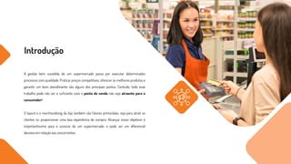 Introdução
A gestão bem sucedida de um supermercado passa por executar determinados
processos com qualidade. Praticar preços competitivos, oferecer os melhores produtos e
garantir um bom atendimento são alguns dos principais pontos. Contudo, todo esse
trabalho pode não ser o suficiente caso o ponto de venda não seja atraente para o
consumidor!
O layout e o merchandising da loja também são fatores primordiais, seja para atrair os
clientes ou proporcionar uma boa experiência de compra. Alcançar esses objetivos é
importantíssimo para o sucesso de um supermercado, e pode ser um diferencial
decisivo em relação aos concorrentes.
 