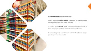 Na organização vertical, existem dois tipos de design!
Quando a escolha é pelo bloco de produtos, as mercadorias são organizadas conforme
suas categorias: feijão, arroz, pastas de dente, sabão em pó.
Já quando se opta pelo bloco de marcas, os produtos são agrupados e separados por
marcas. Ou seja, seções específicas de determinadas marcas separadas entre si.
Os dois tipos de organização se complementam e podem atender às diferentes estratégias
que cada supermercado deseja executar!
 