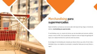 Depois de detalhar o principal que você precisa saber sobre layout de loja, chegou o momento de
abordar o merchandising nos supermercados.
O merchandising reúne um conjunto de técnicas que são executadas para promover produtos,
serviços e marcas no PDV. Esse conceito deve ser levado em conta nas etapas de organização do
layout, com o objetivo final de tornar o ponto de venda mais atrativo.
As estratégias de merchandising são compostas por diversos fatores que, juntos, formam toda a
identidade da loja e seus objetivos em promoções e campanhas. Saiba quais são esses fatores a
seguir!
Merchandising para
supermercados
 