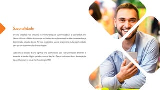 Sazonalidade
Um dos conceitos mais utilizados no merchandising de supermercados é a sazonalidade. Por
fatores culturais e hábitos de consumo, os clientes são muito sensíveis às datas comemorativas e
determinadas estações do ano. Por isso, o calendário sazonal proporciona muitas oportunidades
para que um supermercado atraia o shopper.
Cada data ou estação do ano significa uma oportunidade para fazer promoções diferentes e
aumentar as vendas. Alguns períodos, como o Natal e a Páscoa costumam ditar a decoração da
loja e influenciam no visual merchandising do PDV.
 