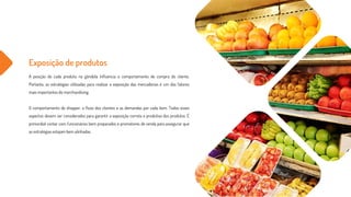 Exposição de produtos
A posição de cada produto na gôndola influencia o comportamento de compra do cliente.
Portanto, as estratégias utilizadas para realizar a exposição das mercadorias é um dos fatores
mais importantes do merchandising.
O comportamento do shopper, o fluxo dos clientes e as demandas por cada ítem. Todos esses
aspectos devem ser considerados para garantir a exposição correta e produtiva dos produtos. É
primordial contar com funcionários bem preparados e promotores de venda para assegurar que
as estratégias estejam bem alinhadas.
 