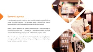 Demanda e preço
O merchandising também deve se pautar em dados como a demanda pelos produtos. Até porque
uma de suas funções é aumentar o giro de estoque. Contudo, é necessário fazer tudo com
equilíbrio para evitar rupturas no estoque ou excesso de mercadorias nas gôndolas.
Embora as técnicas de exposição dos produtos e promoções ajudem a atrair o consumidor, na
maioria dos casos o preço ainda é a prioridade para o cliente. Por isso, também faz parte da
abordagem do merchandising a negociação, junto aos fornecedores, por preços atrativos.
Afinal, em muitos casos, o fornecedor tem voz ativa nos projetos de merchandising. É por esse
motivo que o trabalho de trade marketing é tão importante. Ele garante uma relação vantajosa,
tanto para a loja como para os fornecedores!
 