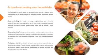 Os tipos de merchandising e suas funcionalidades
Merchandising é um conceito amplo, que permeia diferentes demandas e objetivos de um
supermercado. Por isso, existem subtipos que você precisa conhecer para dominar de vez o
assunto!
Visual merchandising: Como o próprio nome sugere, engloba todas as ações e elementos
visuais que fazem parte da estratégia de uma loja. Ele busca chamar a atenção para produtos e
promoções, por meio de cartazes, banners, móbiles, totens, faixas de gôndolas e outros
elementos.
Cross merchandising: Técnica que consiste em posicionar produtos complementares próximos
uns dos outros. O objetivo é aumentar as vendas cruzadas de produtos que podem ou costumam
ser consumidos juntos, como salgadinhos e refrigerantes, e assim, claro, aumentar o ticket médio
das vendas.
Merchandising editorial: Inserções sutis da marca do supermercado em peças publicitárias ou
outros tipos de produções. É possível promover uma loja, produto ou serviço de forma criativa,
em cenas que podem se passar dentro do estabelecimento ou na frente da fechada, para
alcançar o público de um modo diferente.
 